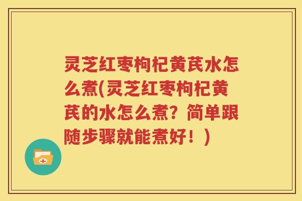 灵芝红枣枸杞黄芪水怎么煮(灵芝红枣枸杞黄芪的水怎么煮？简单跟随步骤就能煮好！)