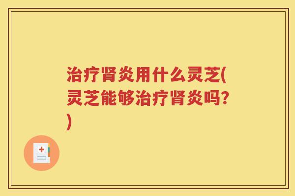 治疗肾炎用什么灵芝(灵芝能够治疗肾炎吗？)