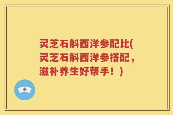 灵芝石斛西洋参配比(灵芝石斛西洋参搭配，滋补养生好帮手！)