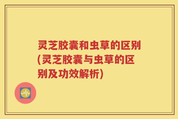 灵芝胶囊和虫草的区别(灵芝胶囊与虫草的区别及功效解析)
