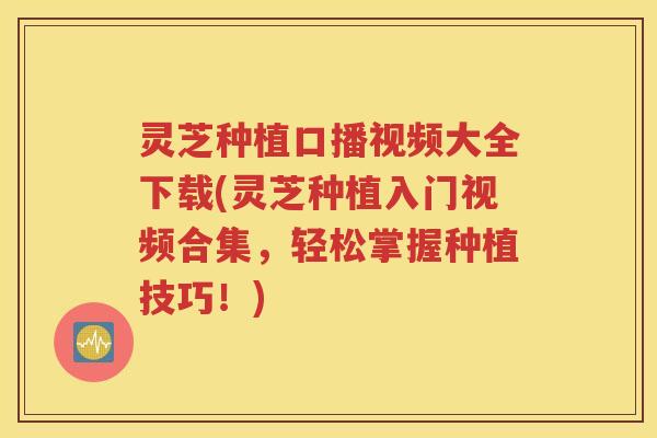 灵芝种植口播视频大全下载(灵芝种植入门视频合集，轻松掌握种植技巧！)