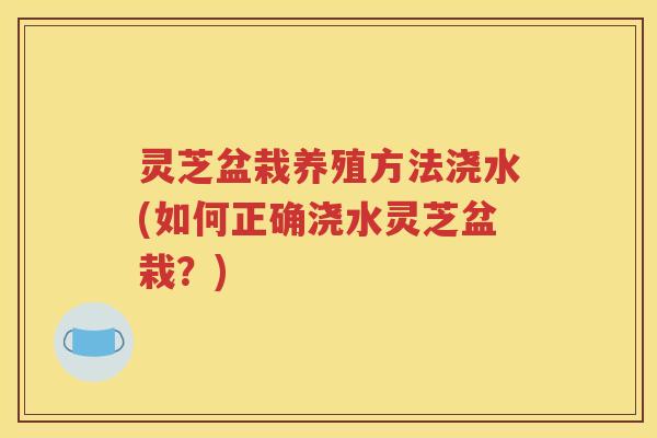 灵芝盆栽养殖方法浇水(如何正确浇水灵芝盆栽？)