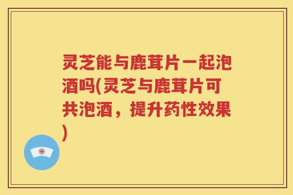 灵芝能与鹿茸片一起泡酒吗(灵芝与鹿茸片可共泡酒，提升药性效果)