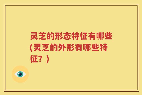 灵芝的形态特征有哪些(灵芝的外形有哪些特征？)