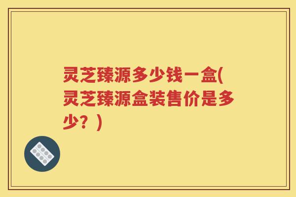 灵芝臻源多少钱一盒(灵芝臻源盒装售价是多少？)