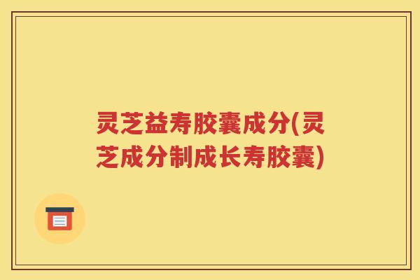 灵芝益寿胶囊成分(灵芝成分制成长寿胶囊)