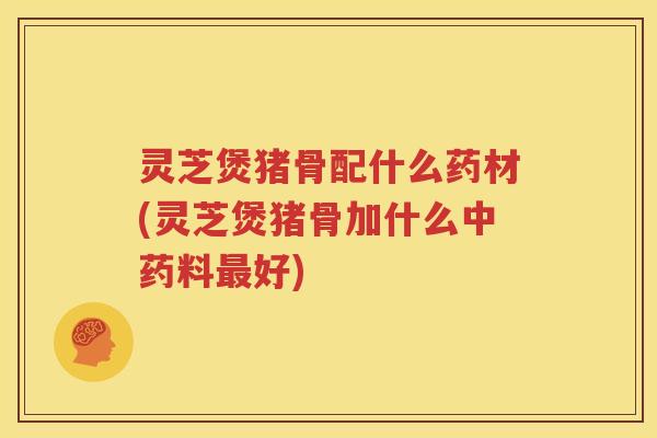 灵芝煲猪骨配什么药材(灵芝煲猪骨加什么中药料最好)