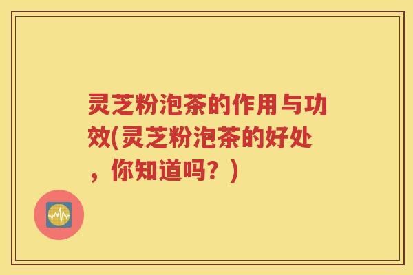 灵芝粉泡茶的作用与功效(灵芝粉泡茶的好处，你知道吗？)