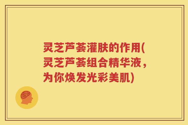 灵芝芦荟灌肤的作用(灵芝芦荟组合精华液，为你焕发光彩美肌)