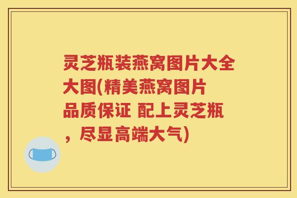灵芝瓶装燕窝图片大全大图(精美燕窝图片 品质保证 配上灵芝瓶，尽显高端大气)