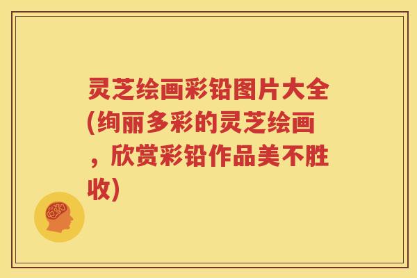 灵芝绘画彩铅图片大全(绚丽多彩的灵芝绘画，欣赏彩铅作品美不胜收)