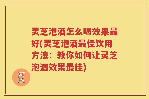 灵芝泡酒怎么喝效果最好(灵芝泡酒最佳饮用方法：教你如何让灵芝泡酒效果最佳)