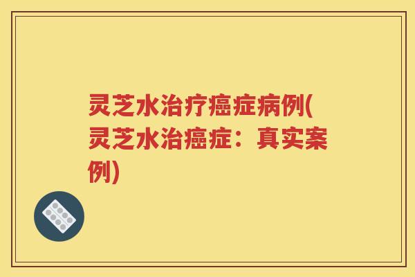 灵芝水治疗癌症病例(灵芝水治癌症：真实案例)