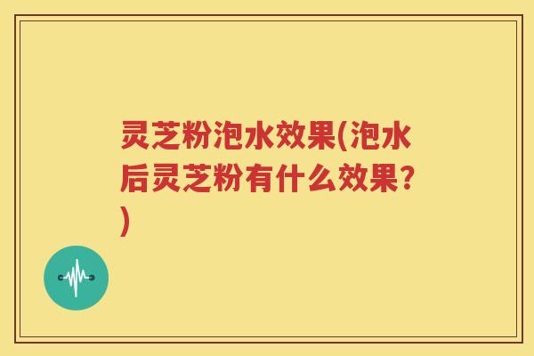 灵芝粉泡水效果(泡水后灵芝粉有什么效果？)