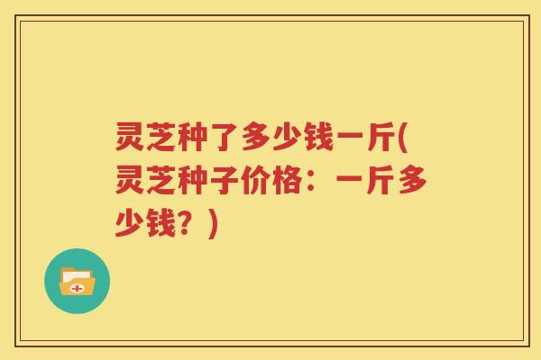 灵芝种了多少钱一斤(灵芝种子价格：一斤多少钱？)