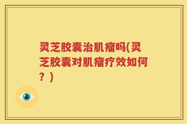 灵芝胶囊治肌瘤吗(灵芝胶囊对肌瘤疗效如何？)