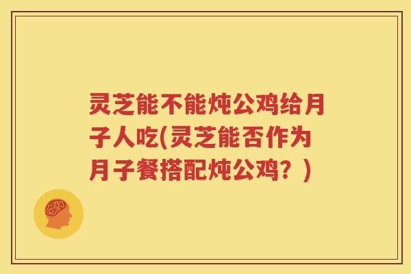 灵芝能不能炖公鸡给月子人吃(灵芝能否作为月子餐搭配炖公鸡？)