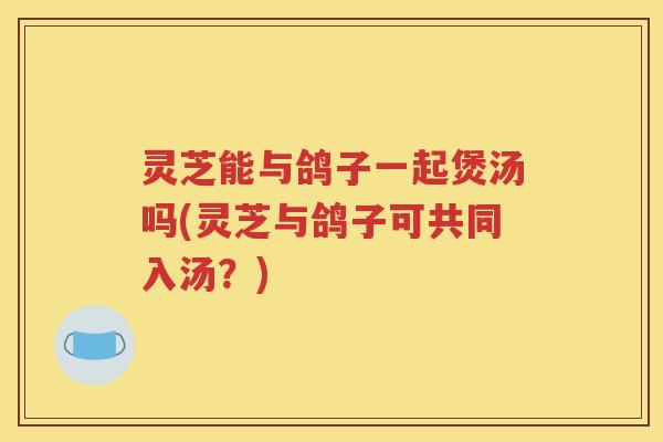 灵芝能与鸽子一起煲汤吗(灵芝与鸽子可共同入汤？)