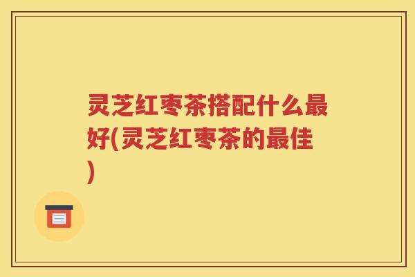 灵芝红枣茶搭配什么最好(灵芝红枣茶的最佳)