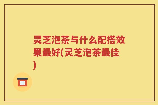 灵芝泡茶与什么配搭效果最好(灵芝泡茶最佳)