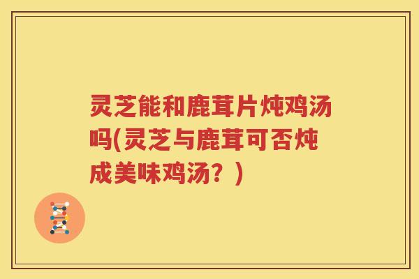 灵芝能和鹿茸片炖鸡汤吗(灵芝与鹿茸可否炖成美味鸡汤？)