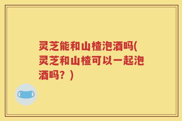 灵芝能和山楂泡酒吗(灵芝和山楂可以一起泡酒吗？)
