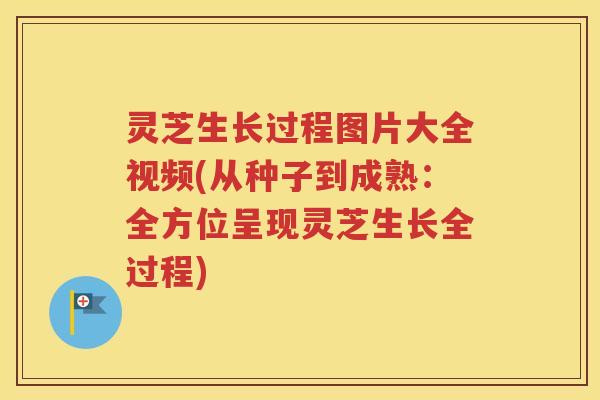 灵芝生长过程图片大全视频(从种子到成熟：全方位呈现灵芝生长全过程)