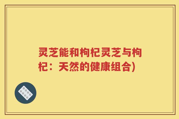 灵芝能和枸杞灵芝与枸杞：天然的健康组合)