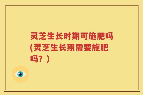 灵芝生长时期可施肥吗(灵芝生长期需要施肥吗？)