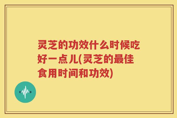 灵芝的功效什么时候吃好一点儿(灵芝的最佳食用时间和功效)