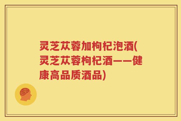 灵芝苁蓉加枸杞泡酒(灵芝苁蓉枸杞酒——健康高品质酒品)