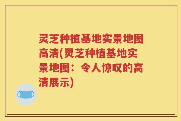 灵芝种植基地实景地图高清(灵芝种植基地实景地图：令人惊叹的高清展示)