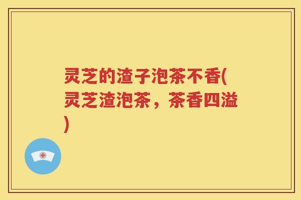 灵芝的渣子泡茶不香(灵芝渣泡茶，茶香四溢)