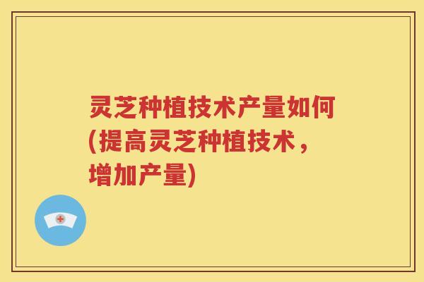 灵芝种植技术产量如何(提高灵芝种植技术，增加产量)