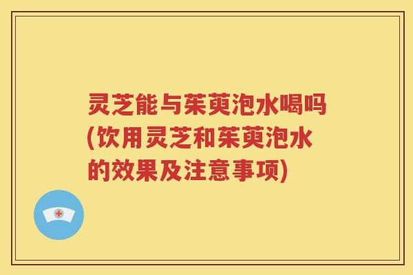 灵芝能与茱萸泡水喝吗(饮用灵芝和茱萸泡水的效果及注意事项)