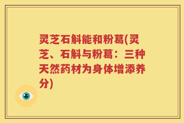 灵芝石斛能和粉葛(灵芝、石斛与粉葛：三种天然药材为身体增添养分)