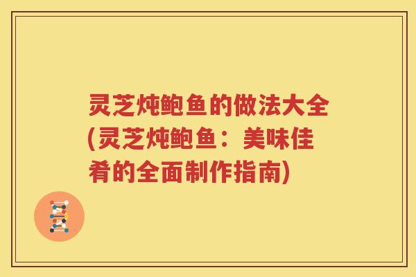 灵芝炖鲍鱼的做法大全(灵芝炖鲍鱼：美味佳肴的全面制作指南)