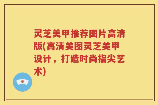 灵芝美甲推荐图片高清版(高清美图灵芝美甲设计，打造时尚指尖艺术)