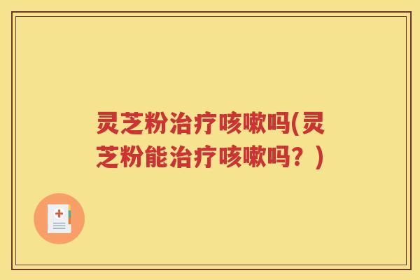 灵芝粉治疗咳嗽吗(灵芝粉能治疗咳嗽吗？)