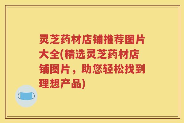 灵芝药材店铺推荐图片大全(精选灵芝药材店铺图片，助您轻松找到理想产品)
