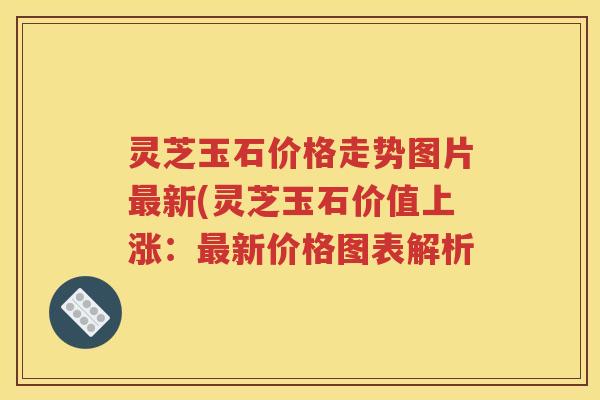 灵芝玉石价格走势图片最新(灵芝玉石价值上涨：最新价格图表解析