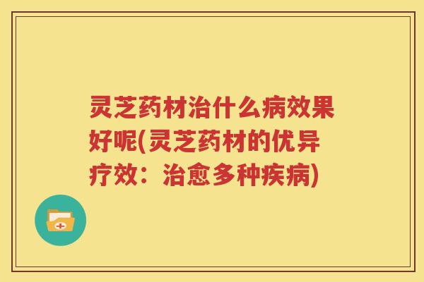 灵芝药材治什么病效果好呢(灵芝药材的优异疗效：治愈多种疾病)