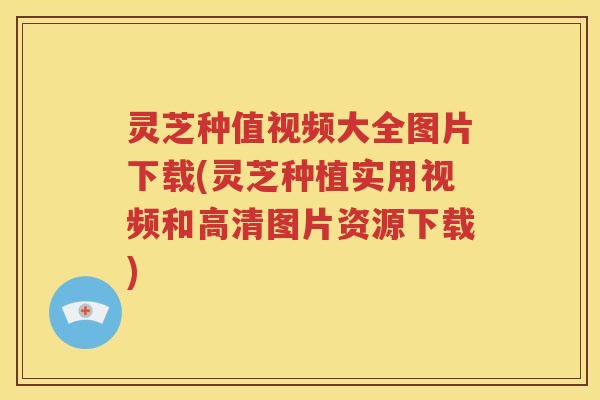 灵芝种值视频大全图片下载(灵芝种植实用视频和高清图片资源下载)