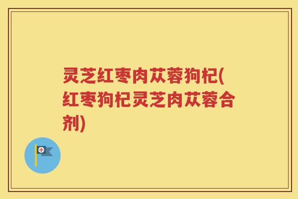 灵芝红枣肉苁蓉狗杞(红枣狗杞灵芝肉苁蓉合剂)