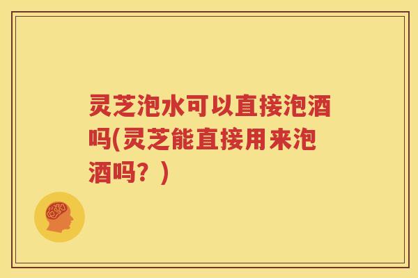 灵芝泡水可以直接泡酒吗(灵芝能直接用来泡酒吗？)