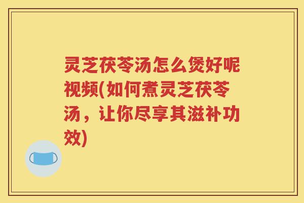 灵芝茯苓汤怎么煲好呢视频(如何煮灵芝茯苓汤，让你尽享其滋补功效)