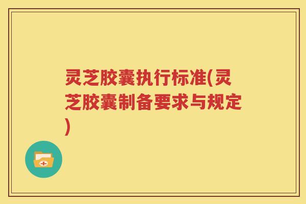 灵芝胶囊执行标准(灵芝胶囊制备要求与规定)