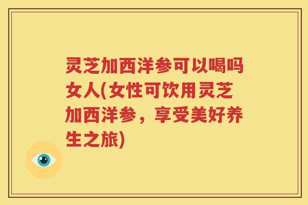灵芝加西洋参可以喝吗女人(女性可饮用灵芝加西洋参，享受美好养生之旅)