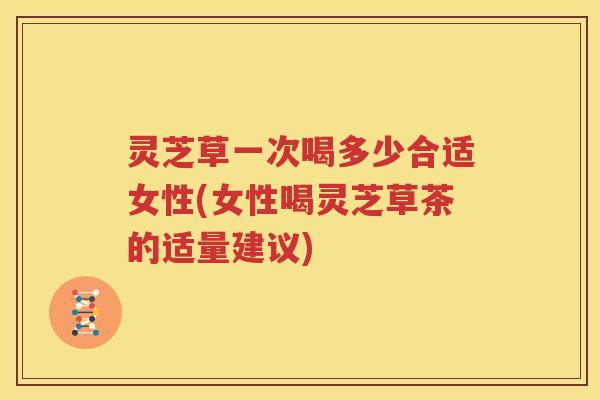 灵芝草一次喝多少合适女性(女性喝灵芝草茶的适量建议)