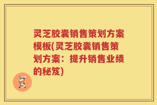 灵芝胶囊销售策划方案模板(灵芝胶囊销售策划方案：提升销售业绩的秘笈)